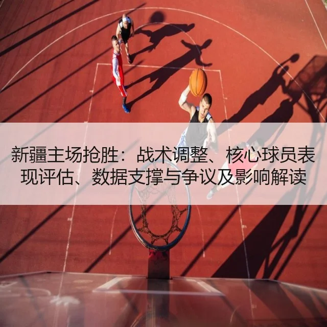 新疆主场抢胜：战术调整、核心球员表现评估、数据支撑与争议及影响解读