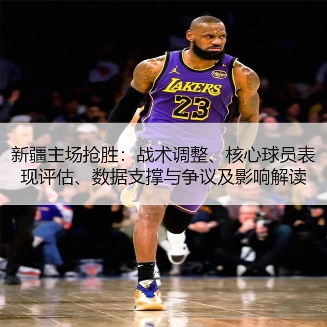 新疆主场抢胜：战术调整、核心球员表现评估、数据支撑与争议及影响解读